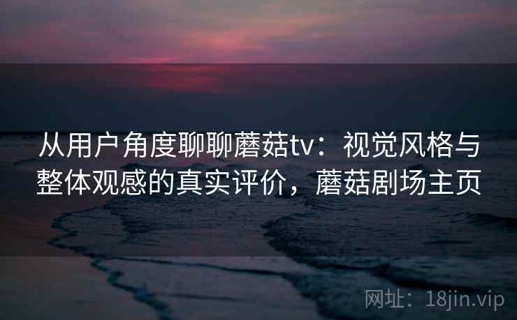 从用户角度聊聊蘑菇tv:视觉风格与整体观感的真实评价,蘑菇剧场主页 从用户角度聊聊蘑菇tv:视觉风格与整体观感的真实评价,蘑菇剧场主页