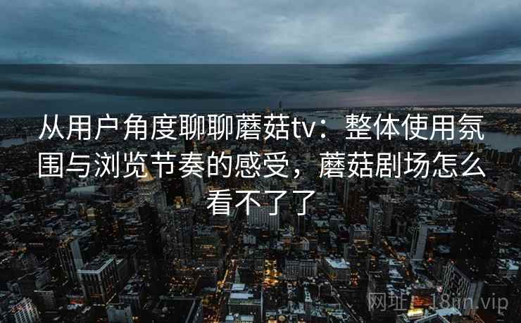 从用户角度聊聊蘑菇tv：整体使用氛围与浏览节奏的感受，蘑菇剧场怎么看不了了