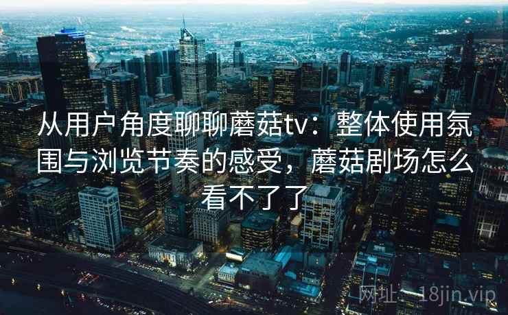 从用户角度聊聊蘑菇tv：整体使用氛围与浏览节奏的感受，蘑菇剧场怎么看不了了