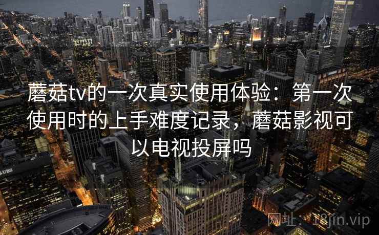 蘑菇tv的一次真实使用体验：第一次使用时的上手难度记录，蘑菇影视可以电视投屏吗