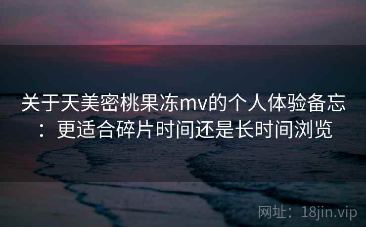 关于天美密桃果冻mv的个人体验备忘：更适合碎片时间还是长时间浏览