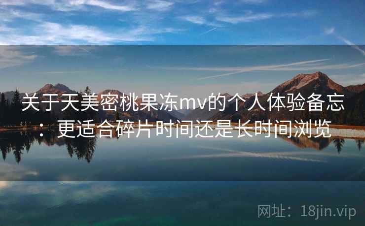 关于天美密桃果冻mv的个人体验备忘：更适合碎片时间还是长时间浏览