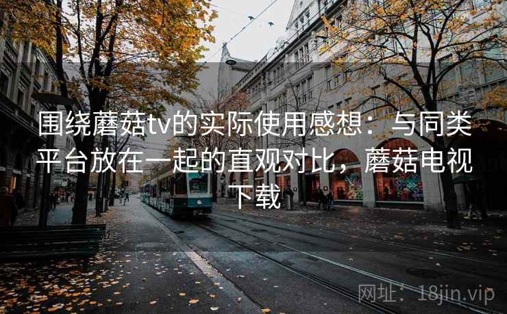 围绕蘑菇tv的实际使用感想：与同类平台放在一起的直观对比，蘑菇电视下载