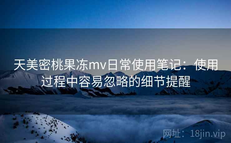 天美密桃果冻mv日常使用笔记:使用过程中容易忽略的细节提醒 天美密桃果冻mv日常使用笔记:使用过程中容易忽略的细节提醒