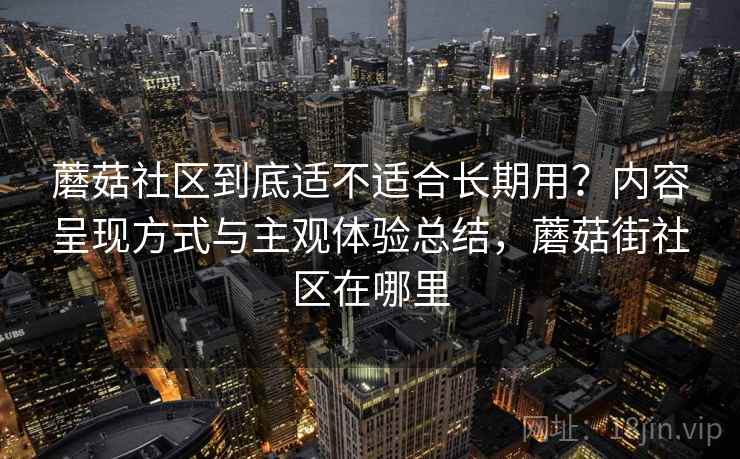 蘑菇社区到底适不适合长期用？内容呈现方式与主观体验总结，蘑菇街社区在哪里