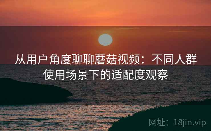 从用户角度聊聊蘑菇视频:不同人群使用场景下的适配度观察 从用户角度聊聊蘑菇视频:不同人群使用场景下的适配度观察