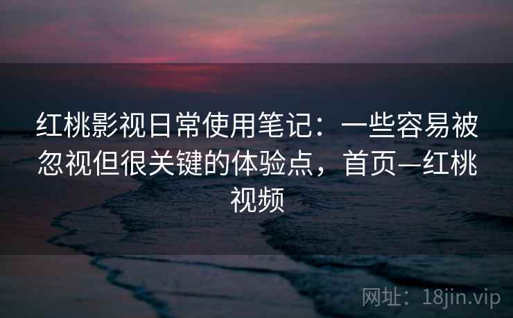 红桃影视日常使用笔记：一些容易被忽视但很关键的体验点，首页—红桃视频