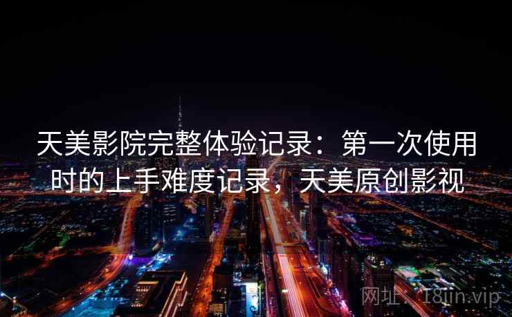 天美影院完整体验记录:第一次使用时的上手难度记录,天美原创影视 天美影院完整体验记录:第一次使用时的上手难度记录,天美原创影视