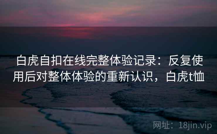 白虎自扣在线完整体验记录：反复使用后对整体体验的重新认识，白虎t恤