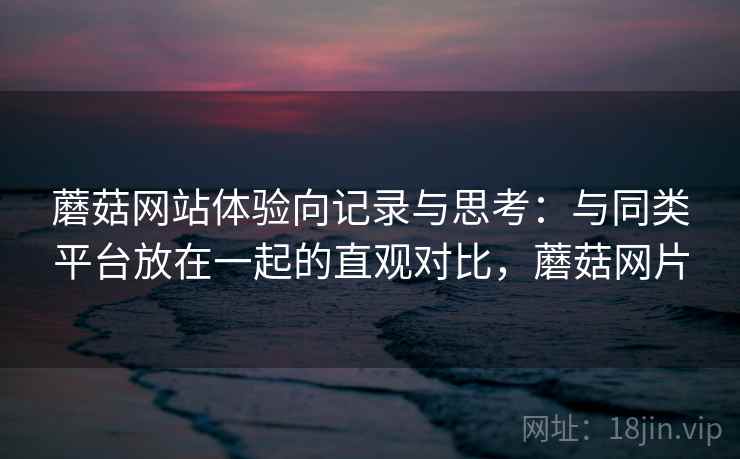 蘑菇网站体验向记录与思考：与同类平台放在一起的直观对比，蘑菇网片