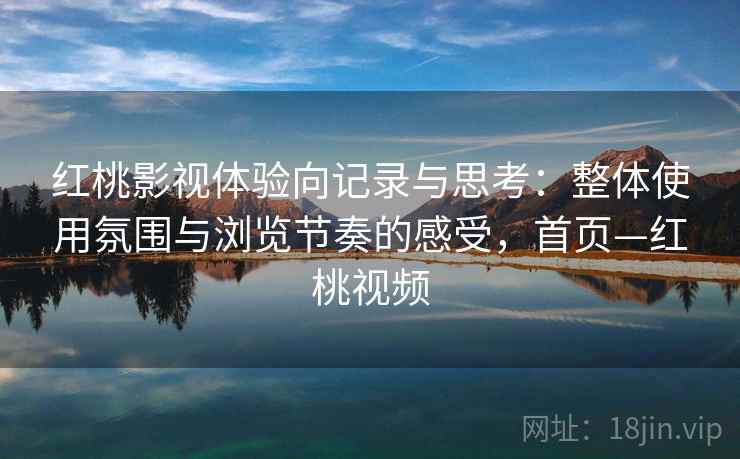 红桃影视体验向记录与思考：整体使用氛围与浏览节奏的感受，首页—红桃视频