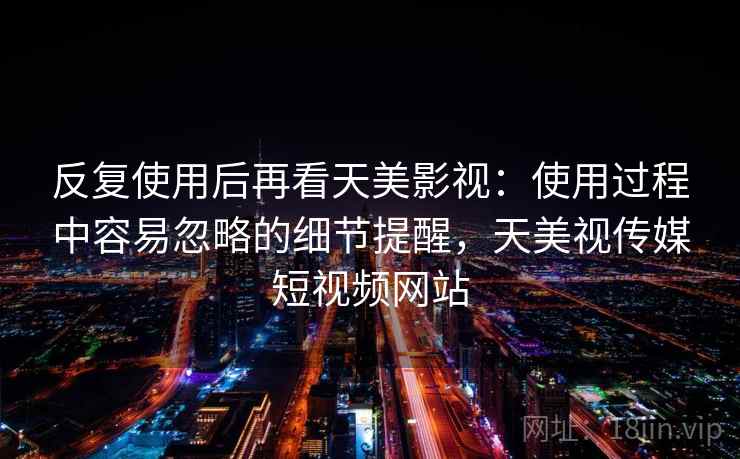 反复使用后再看天美影视：使用过程中容易忽略的细节提醒，天美视传媒短视频网站