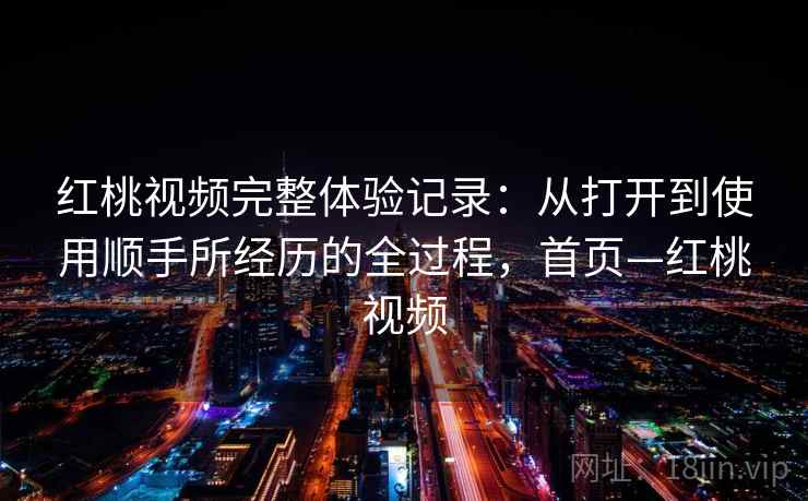 红桃视频完整体验记录：从打开到使用顺手所经历的全过程，首页—红桃视频
