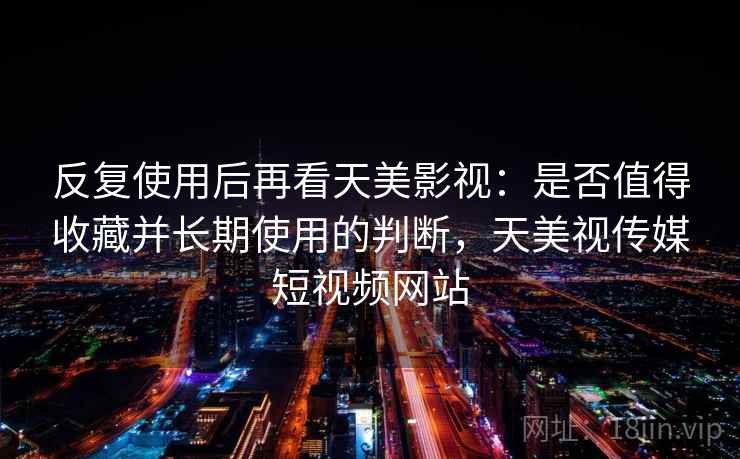 反复使用后再看天美影视：是否值得收藏并长期使用的判断，天美视传媒短视频网站