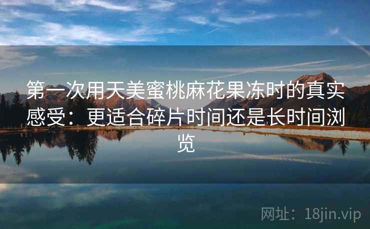第一次用天美蜜桃麻花果冻时的真实感受:更适合碎片时间还是长时间浏览 第一次用天美蜜桃麻花果冻时的真实感受:更适合碎片时间还是长时间浏览