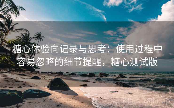 糖心体验向记录与思考：使用过程中容易忽略的细节提醒，糖心测试版
