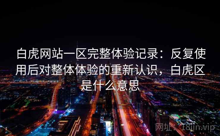 白虎网站一区完整体验记录：反复使用后对整体体验的重新认识，白虎区是什么意思