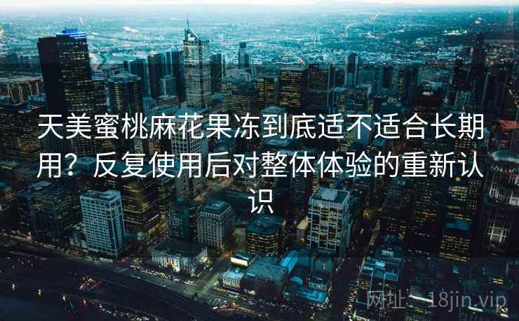 天美蜜桃麻花果冻到底适不适合长期用？反复使用后对整体体验的重新认识