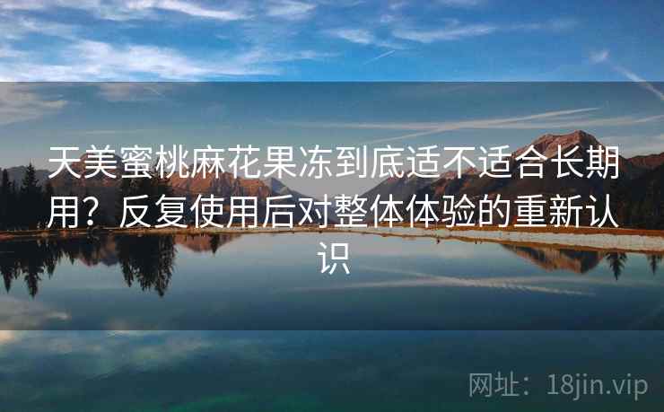 天美蜜桃麻花果冻到底适不适合长期用？反复使用后对整体体验的重新认识