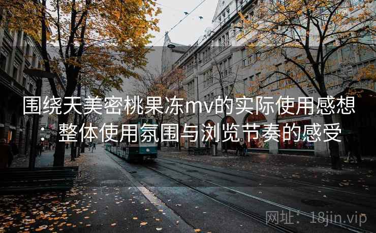 围绕天美密桃果冻mv的实际使用感想：整体使用氛围与浏览节奏的感受