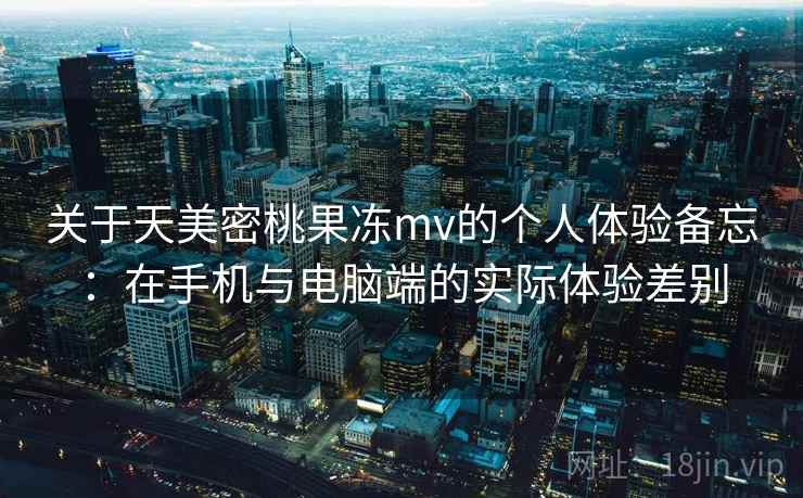 关于天美密桃果冻mv的个人体验备忘：在手机与电脑端的实际体验差别