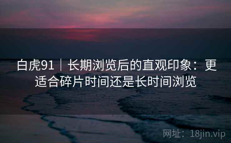 白虎91｜长期浏览后的直观印象：更适合碎片时间还是长时间浏览