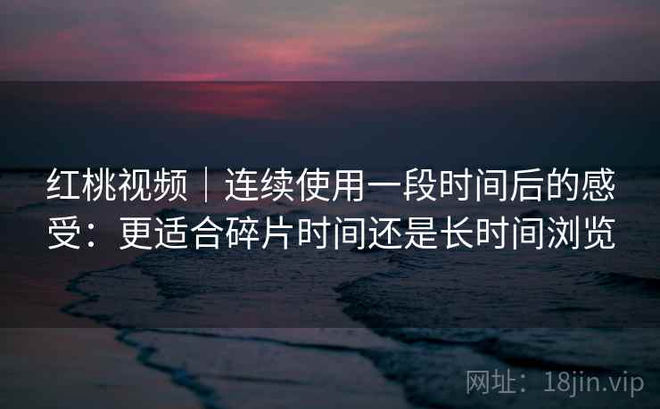 红桃视频|连续使用一段时间后的感受:更适合碎片时间还是长时间浏览 红桃视频|连续使用一段时间后的感受:更适合碎片时间还是长时间浏览