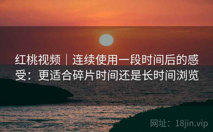 红桃视频|连续使用一段时间后的感受:更适合碎片时间还是长时间浏览 红桃视频|连续使用一段时间后的感受:更适合碎片时间还是长时间浏览