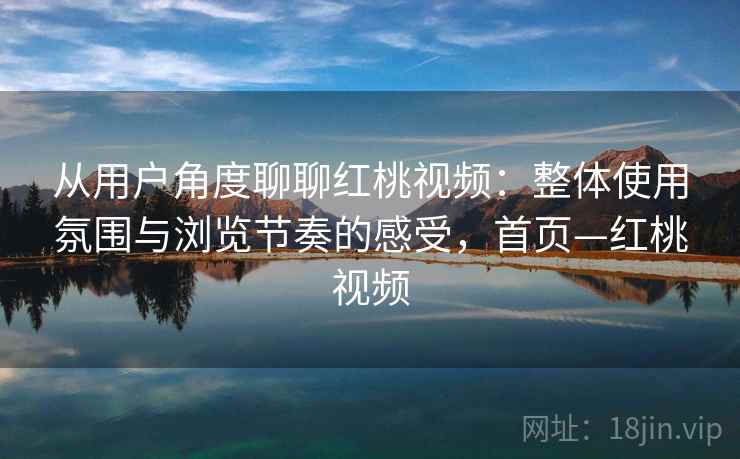 从用户角度聊聊红桃视频：整体使用氛围与浏览节奏的感受，首页—红桃视频