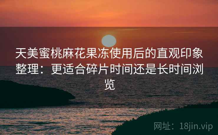 天美蜜桃麻花果冻使用后的直观印象整理:更适合碎片时间还是长时间浏览 天美蜜桃麻花果冻使用后的直观印象整理:更适合碎片时间还是长时间浏览