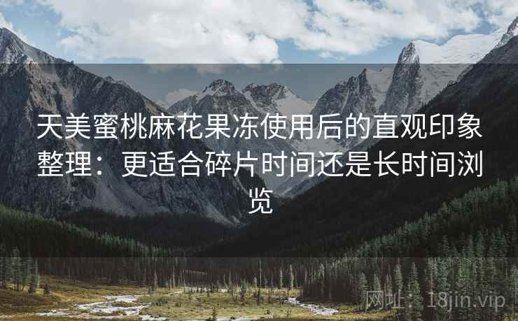 天美蜜桃麻花果冻使用后的直观印象整理:更适合碎片时间还是长时间浏览 天美蜜桃麻花果冻使用后的直观印象整理:更适合碎片时间还是长时间浏览
