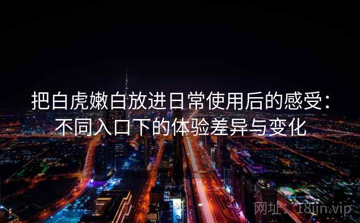 把白虎嫩白放进日常使用后的感受:不同入口下的体验差异与变化 把白虎嫩白放进日常使用后的感受:不同入口下的体验差异与变化