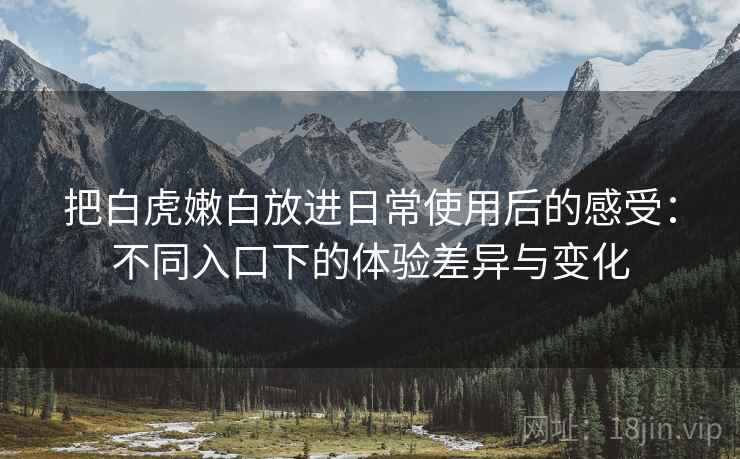 把白虎嫩白放进日常使用后的感受:不同入口下的体验差异与变化 把白虎嫩白放进日常使用后的感受:不同入口下的体验差异与变化