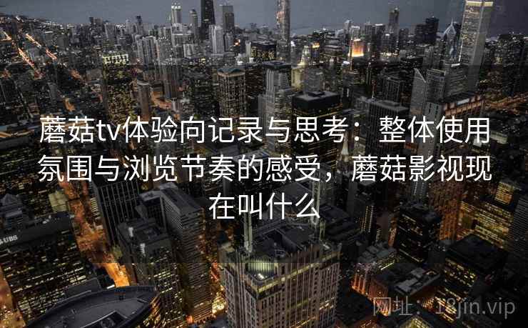 蘑菇tv体验向记录与思考:整体使用氛围与浏览节奏的感受,蘑菇影视现在叫什么 蘑菇tv体验向记录与思考:整体使用氛围与浏览节奏的感受,蘑菇影视现在叫什么