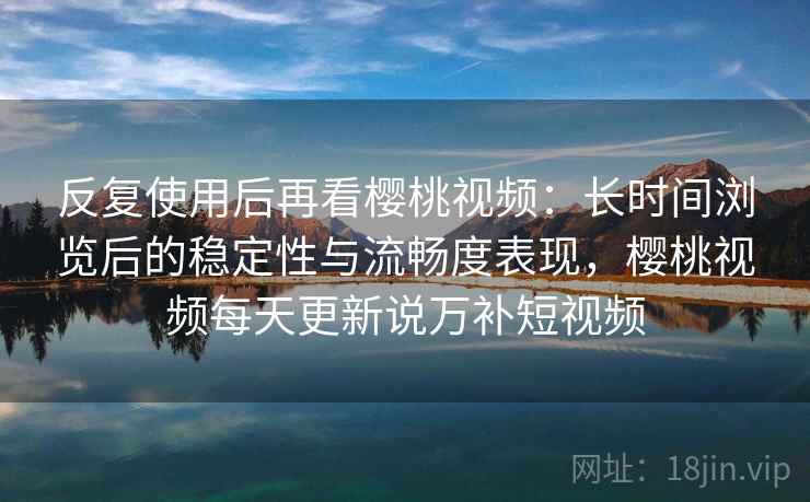 反复使用后再看樱桃视频：长时间浏览后的稳定性与流畅度表现，樱桃视频每天更新说万补短视频