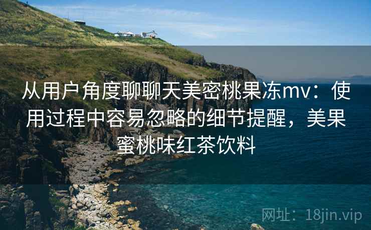 从用户角度聊聊天美密桃果冻mv:使用过程中容易忽略的细节提醒,美果蜜桃味红茶饮料 从用户角度聊聊天美密桃果冻mv:使用过程中容易忽略的细节提醒,美果蜜桃味红茶饮料