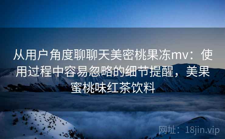 从用户角度聊聊天美密桃果冻mv:使用过程中容易忽略的细节提醒,美果蜜桃味红茶饮料 从用户角度聊聊天美密桃果冻mv:使用过程中容易忽略的细节提醒,美果蜜桃味红茶饮料