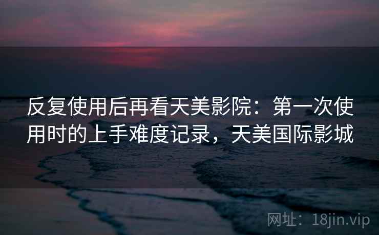 反复使用后再看天美影院：第一次使用时的上手难度记录，天美国际影城