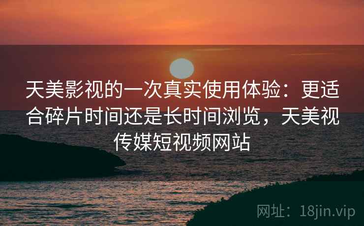 天美影视的一次真实使用体验:更适合碎片时间还是长时间浏览,天美视传媒短视频网站 天美影视的一次真实使用体验:更适合碎片时间还是长时间浏览,天美视传媒短视频网站
