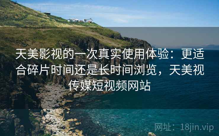 天美影视的一次真实使用体验:更适合碎片时间还是长时间浏览,天美视传媒短视频网站 天美影视的一次真实使用体验:更适合碎片时间还是长时间浏览,天美视传媒短视频网站