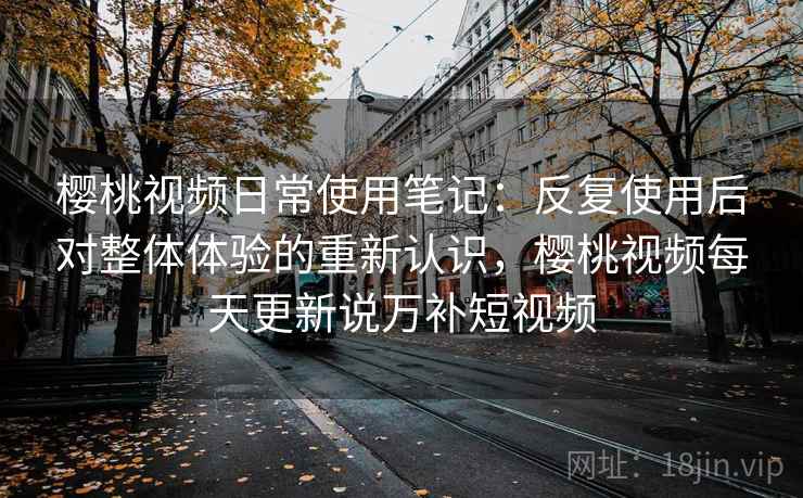 樱桃视频日常使用笔记:反复使用后对整体体验的重新认识,樱桃视频每天更新说万补短视频 樱桃视频日常使用笔记:反复使用后对整体体验的重新认识,樱桃视频每天更新说万补短视频