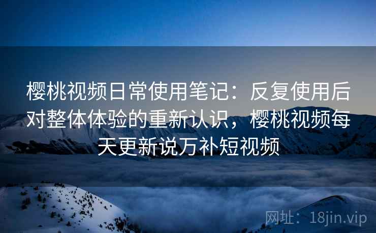 樱桃视频日常使用笔记:反复使用后对整体体验的重新认识,樱桃视频每天更新说万补短视频 樱桃视频日常使用笔记:反复使用后对整体体验的重新认识,樱桃视频每天更新说万补短视频
