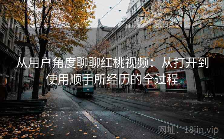 从用户角度聊聊红桃视频:从打开到使用顺手所经历的全过程 从用户角度聊聊红桃视频:从打开到使用顺手所经历的全过程