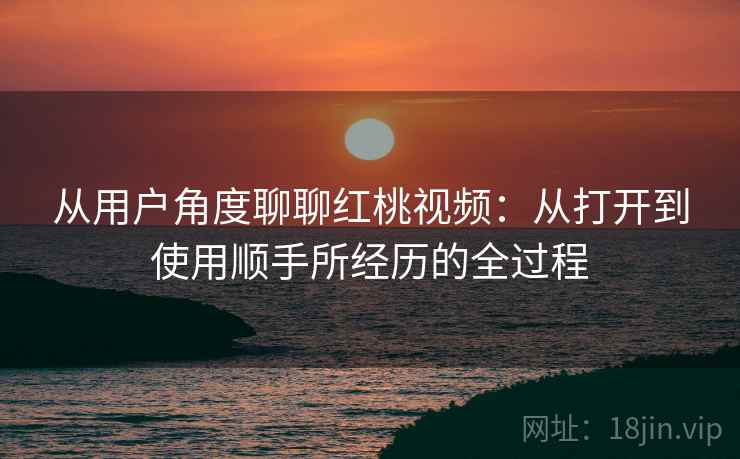 从用户角度聊聊红桃视频:从打开到使用顺手所经历的全过程 从用户角度聊聊红桃视频:从打开到使用顺手所经历的全过程