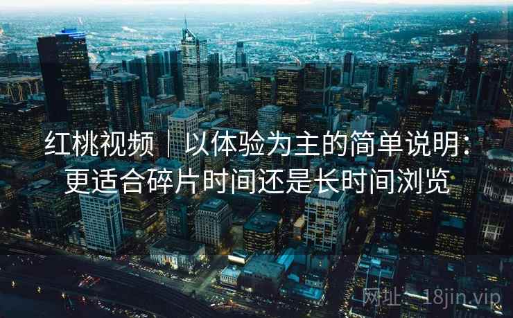 红桃视频|以体验为主的简单说明:更适合碎片时间还是长时间浏览 红桃视频|以体验为主的简单说明:更适合碎片时间还是长时间浏览