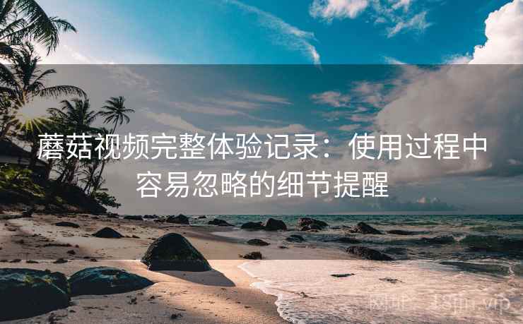 蘑菇视频完整体验记录:使用过程中容易忽略的细节提醒 蘑菇视频完整体验记录:使用过程中容易忽略的细节提醒