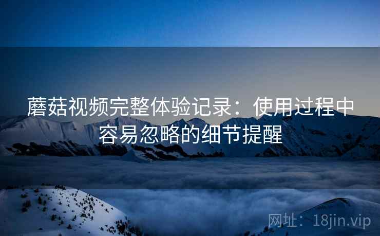 蘑菇视频完整体验记录:使用过程中容易忽略的细节提醒 蘑菇视频完整体验记录:使用过程中容易忽略的细节提醒