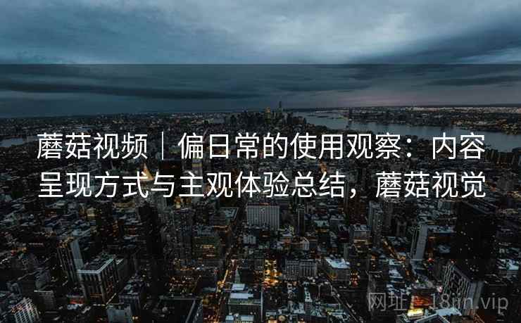 蘑菇视频|偏日常的使用观察:内容呈现方式与主观体验总结,蘑菇视觉 蘑菇视频|偏日常的使用观察:内容呈现方式与主观体验总结,蘑菇视觉
