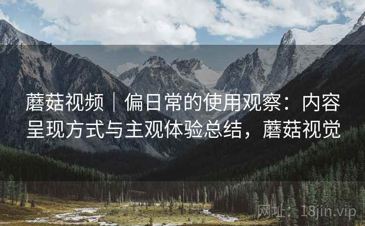 蘑菇视频|偏日常的使用观察:内容呈现方式与主观体验总结,蘑菇视觉 蘑菇视频|偏日常的使用观察:内容呈现方式与主观体验总结,蘑菇视觉