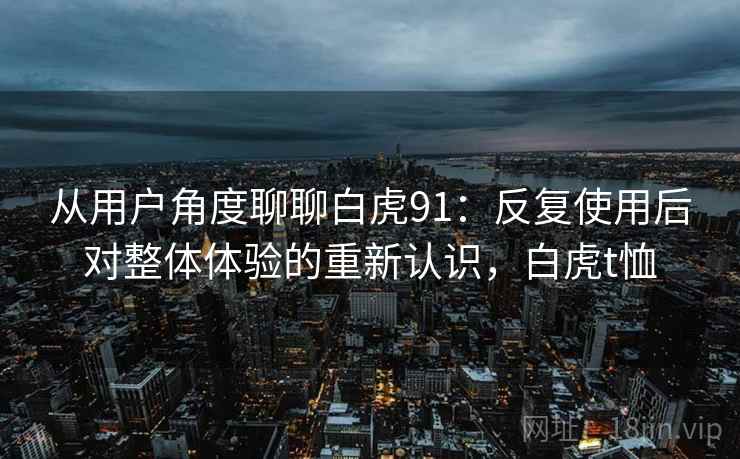 从用户角度聊聊白虎91:反复使用后对整体体验的重新认识,白虎t恤 从用户角度聊聊白虎91:反复使用后对整体体验的重新认识,白虎t恤